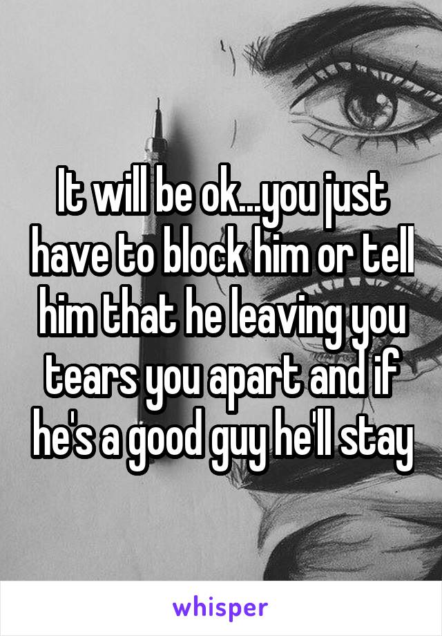 It will be ok...you just have to block him or tell him that he leaving you tears you apart and if he's a good guy he'll stay