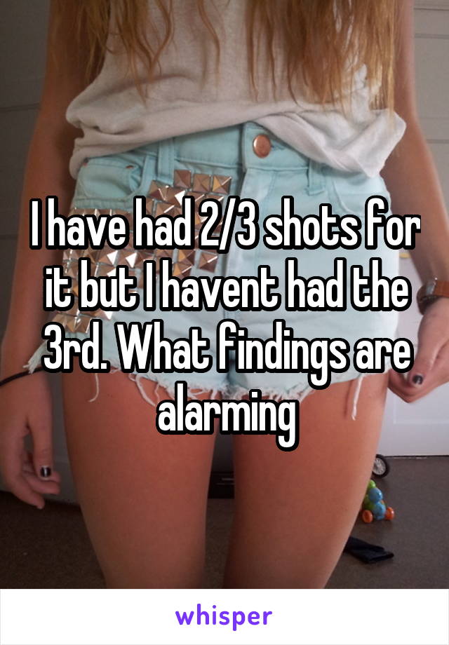 I have had 2/3 shots for it but I havent had the 3rd. What findings are alarming