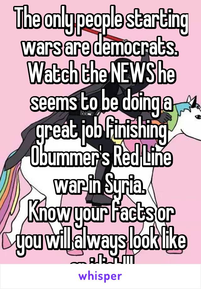 The only people starting wars are democrats. 
Watch the NEWS he seems to be doing a great job finishing Obummer's Red Line war in Syria. 
Know your facts or you will always look like an idiot!!!