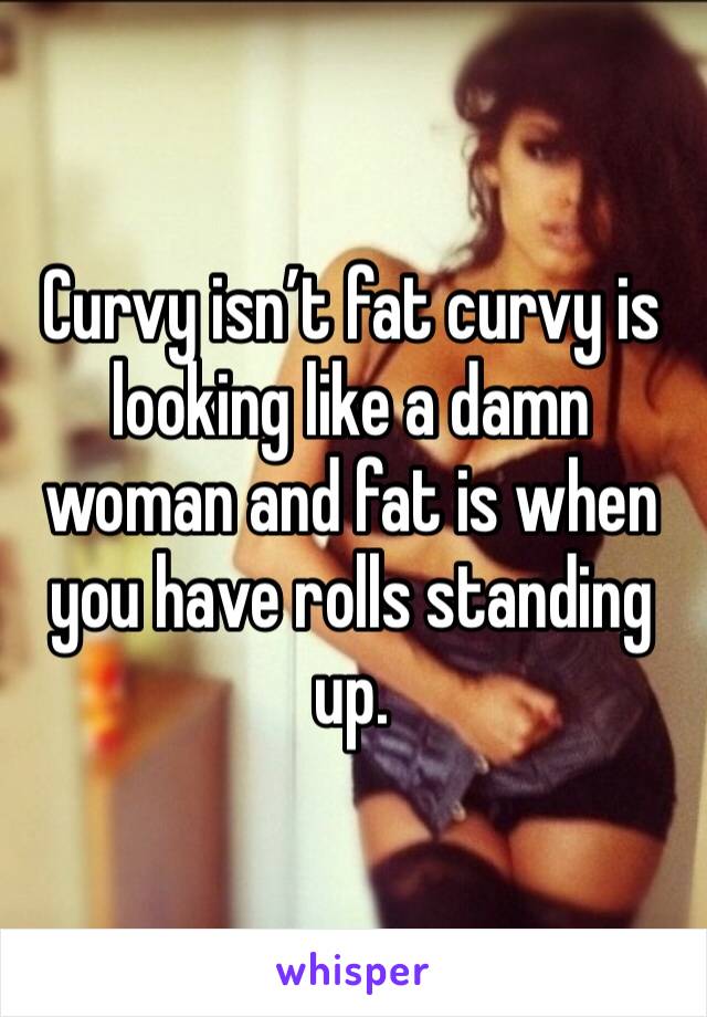 Curvy isn’t fat curvy is looking like a damn woman and fat is when you have rolls standing up.