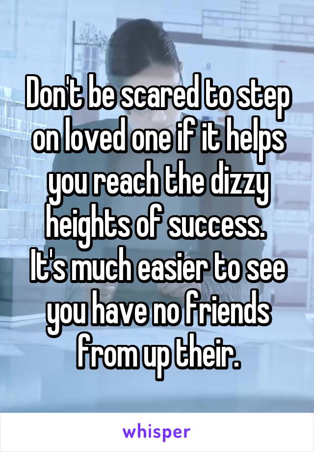 Don't be scared to step on loved one if it helps you reach the dizzy heights of success. 
It's much easier to see you have no friends from up their.
