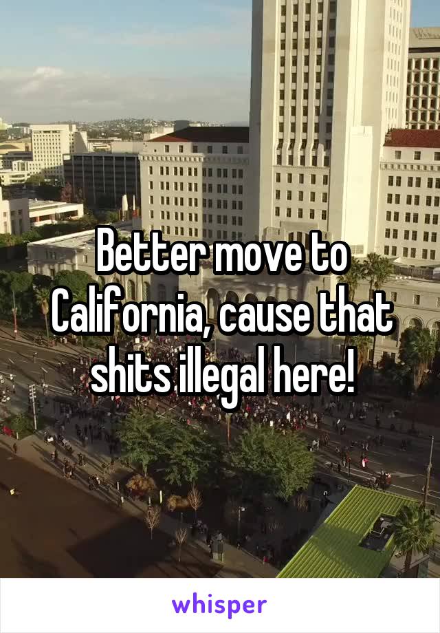 Better move to California, cause that shits illegal here!