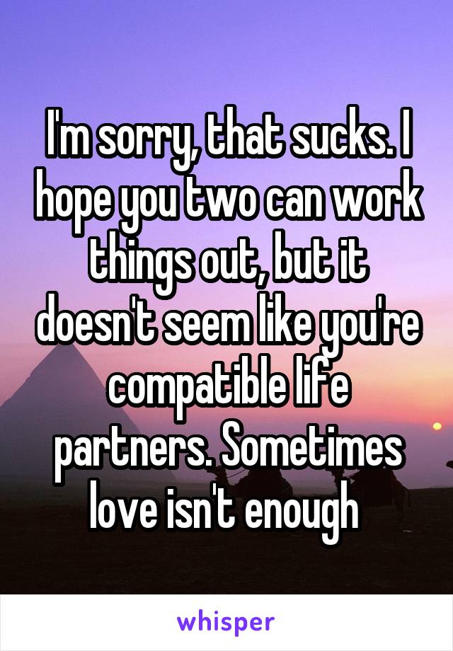 I'm sorry, that sucks. I hope you two can work things out, but it doesn't seem like you're compatible life partners. Sometimes love isn't enough 