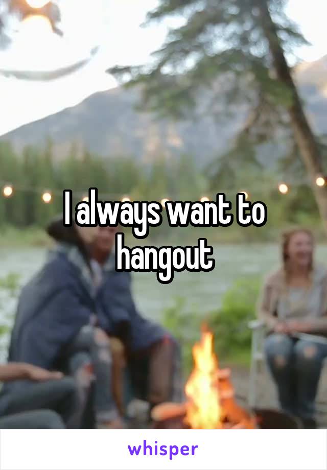I always want to hangout