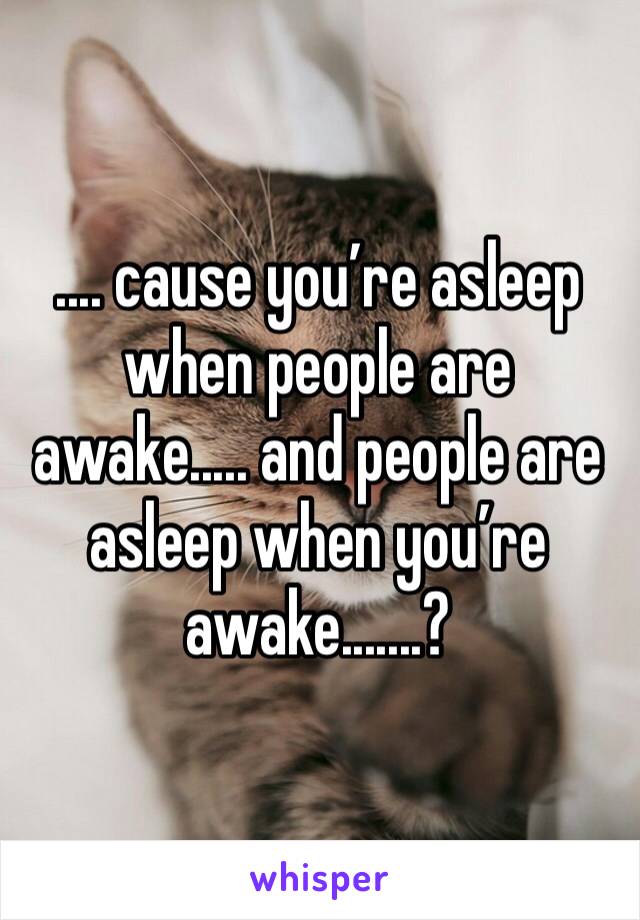 .... cause you’re asleep when people are awake..... and people are asleep when you’re awake.......?