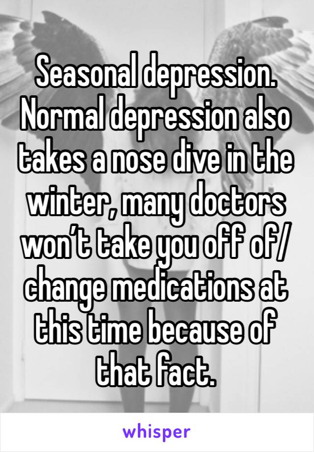 Seasonal depression. Normal depression also takes a nose dive in the winter, many doctors won’t take you off of/change medications at this time because of that fact.
