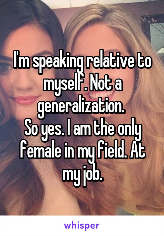 I'm speaking relative to myself. Not a generalization. 
So yes. I am the only female in my field. At my job.