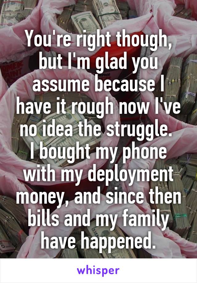 You're right though, but I'm glad you assume because I have it rough now I've no idea the struggle. 
I bought my phone with my deployment money, and since then bills and my family have happened.