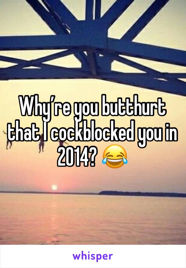 Why’re you butthurt that I cockblocked you in 2014? 😂