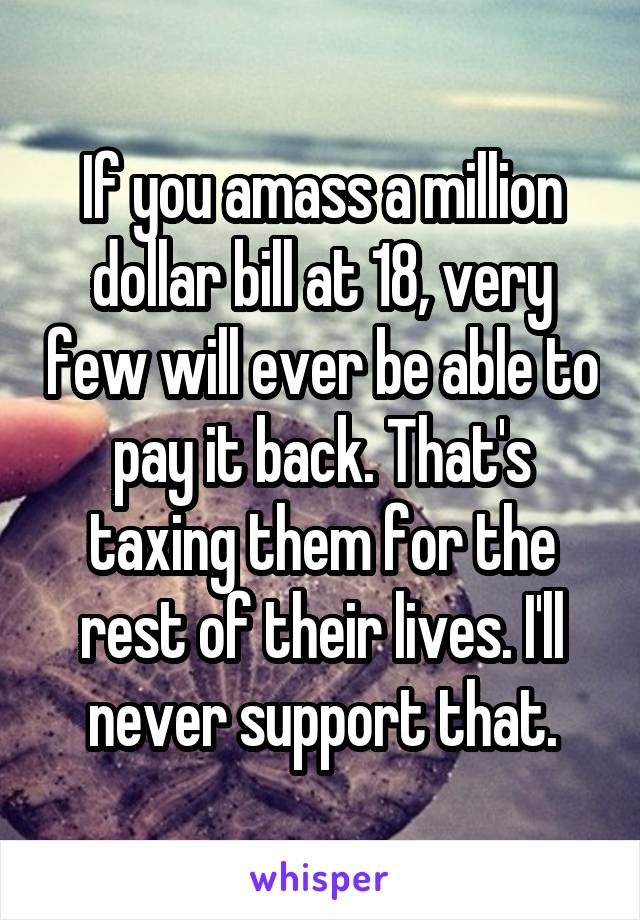 If you amass a million dollar bill at 18, very few will ever be able to pay it back. That's taxing them for the rest of their lives. I'll never support that.