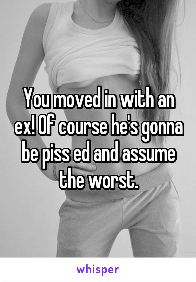 You moved in with an ex! Of course he's gonna be piss ed and assume the worst.