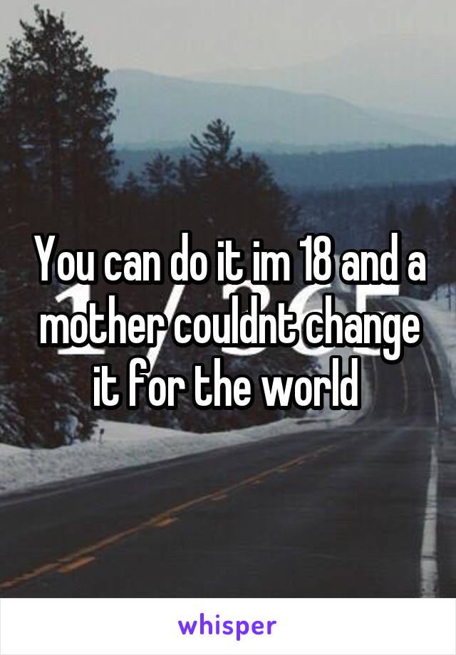 You can do it im 18 and a mother couldnt change it for the world 