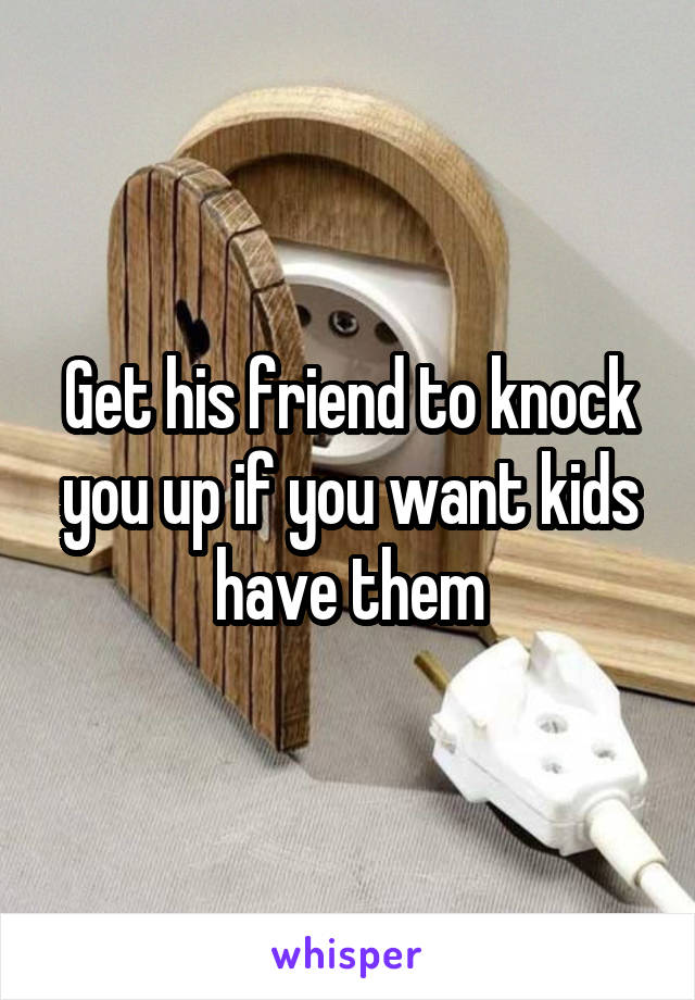 Get his friend to knock you up if you want kids have them
