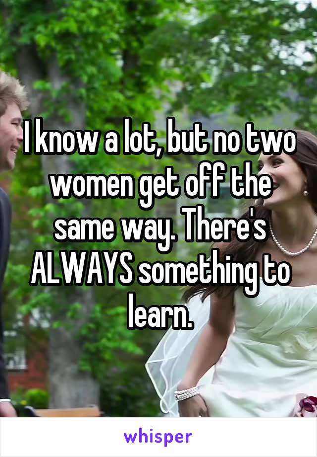 I know a lot, but no two women get off the same way. There's ALWAYS something to learn.
