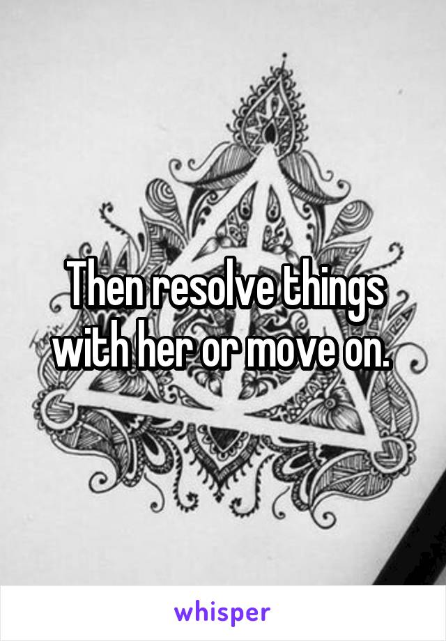 Then resolve things with her or move on. 