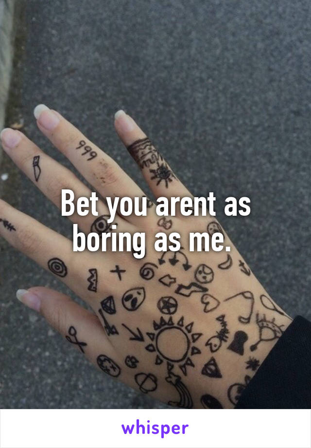 Bet you arent as boring as me. 