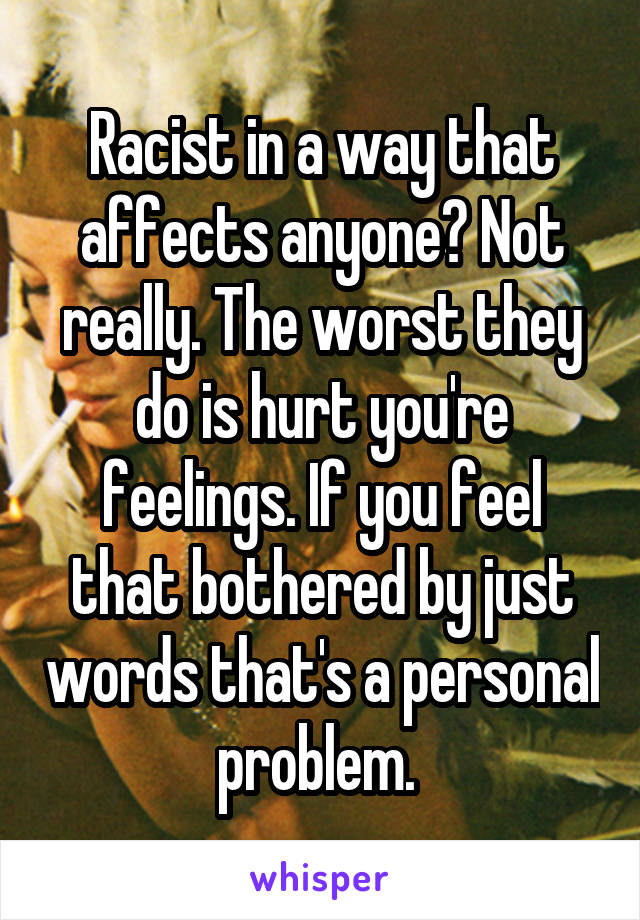 Racist in a way that affects anyone? Not really. The worst they do is hurt you're feelings. If you feel that bothered by just words that's a personal problem. 