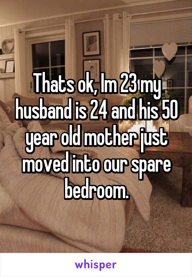 Thats ok, Im 23 my husband is 24 and his 50 year old mother just moved into our spare bedroom.