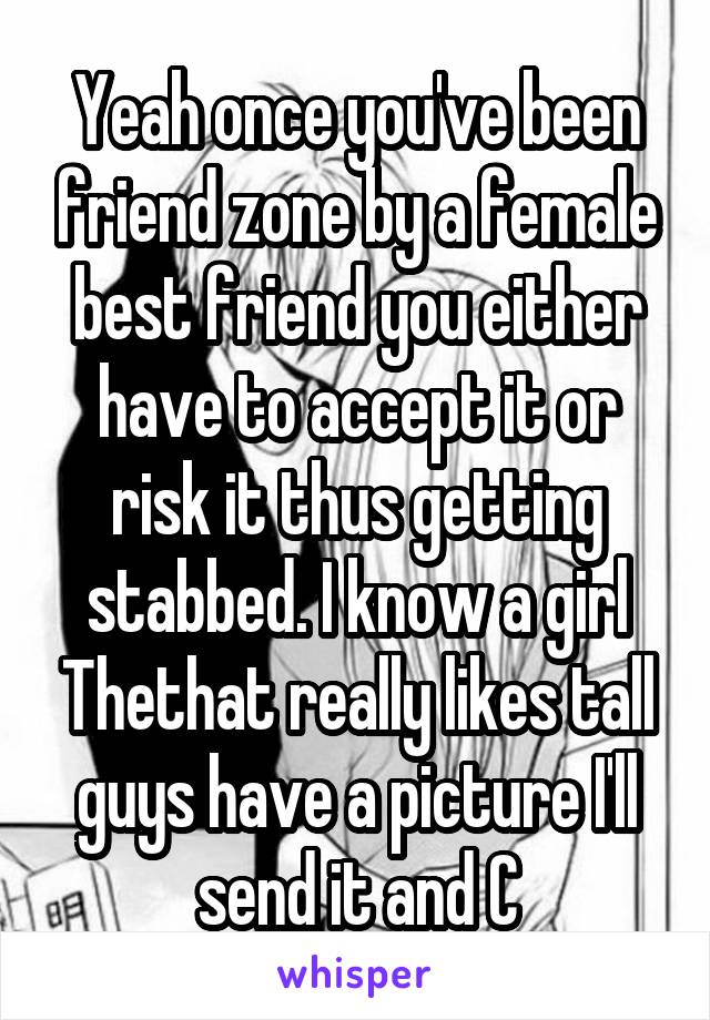 Yeah once you've been friend zone by a female best friend you either have to accept it or risk it thus getting stabbed. I know a girl Thethat really likes tall guys have a picture I'll send it and C