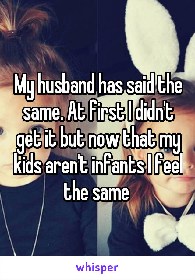 My husband has said the same. At first I didn't get it but now that my kids aren't infants I feel the same 