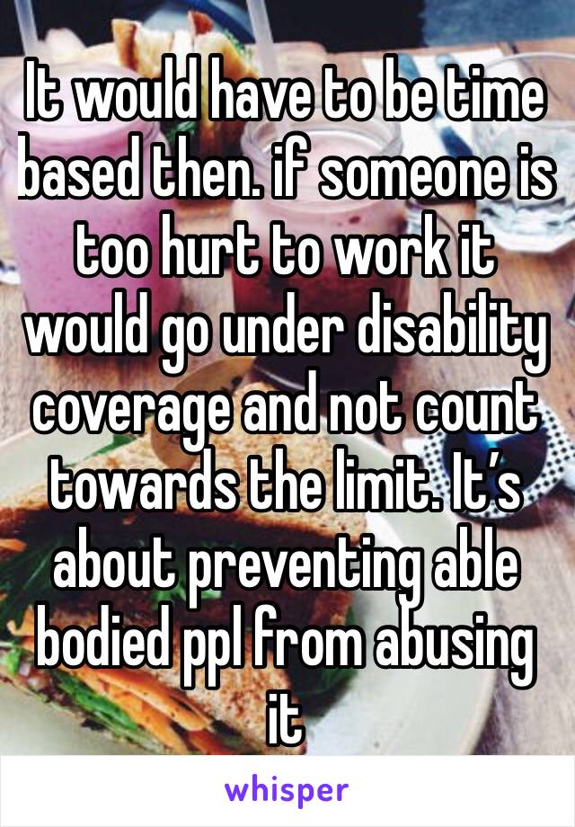 It would have to be time based then. if someone is too hurt to work it would go under disability coverage and not count towards the limit. It’s about preventing able bodied ppl from abusing it 