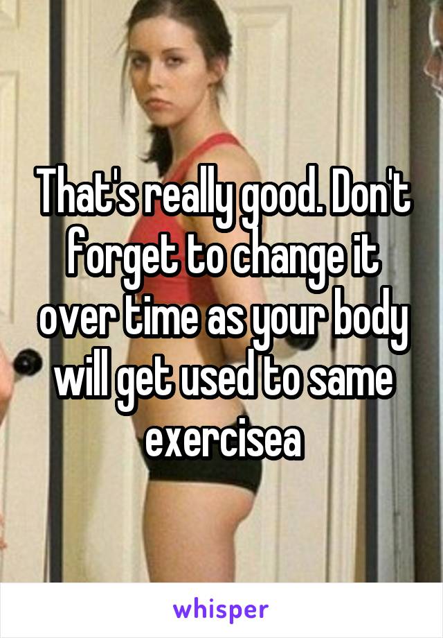 That's really good. Don't forget to change it over time as your body will get used to same exercisea