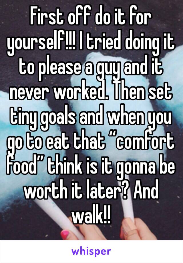First off do it for yourself!!! I tried doing it to please a guy and it never worked. Then set tiny goals and when you go to eat that “comfort food” think is it gonna be worth it later? And walk!!
