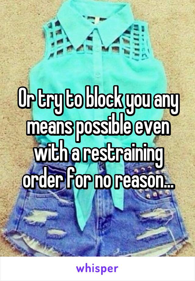 Or try to block you any means possible even with a restraining order for no reason...