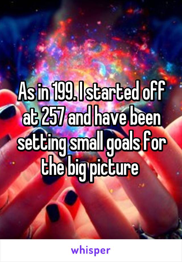As in 199. I started off at 257 and have been setting small goals for the big picture 