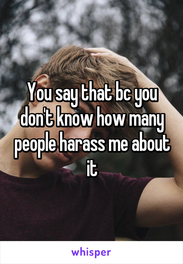 You say that bc you don't know how many people harass me about it
