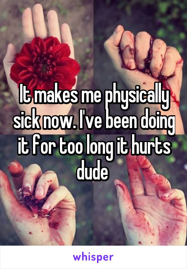 It makes me physically sick now. I've been doing it for too long it hurts dude 