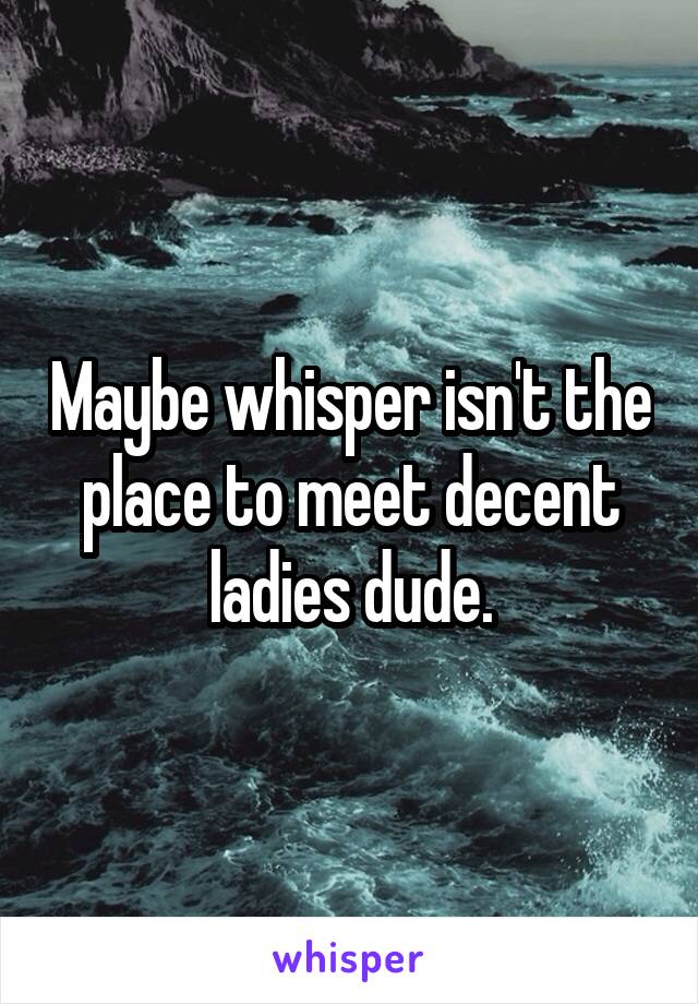 Maybe whisper isn't the place to meet decent ladies dude.