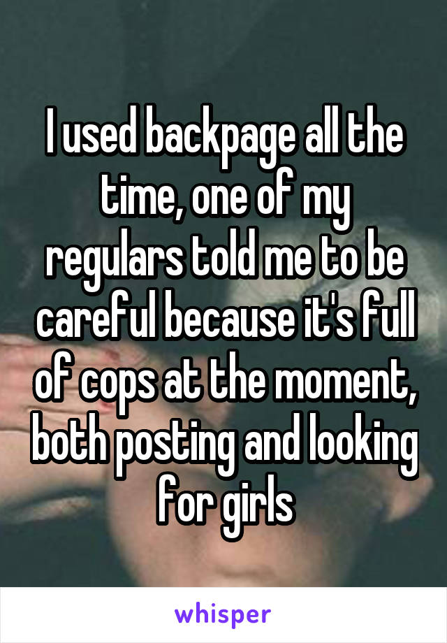 I used backpage all the time, one of my regulars told me to be careful because it's full of cops at the moment, both posting and looking for girls