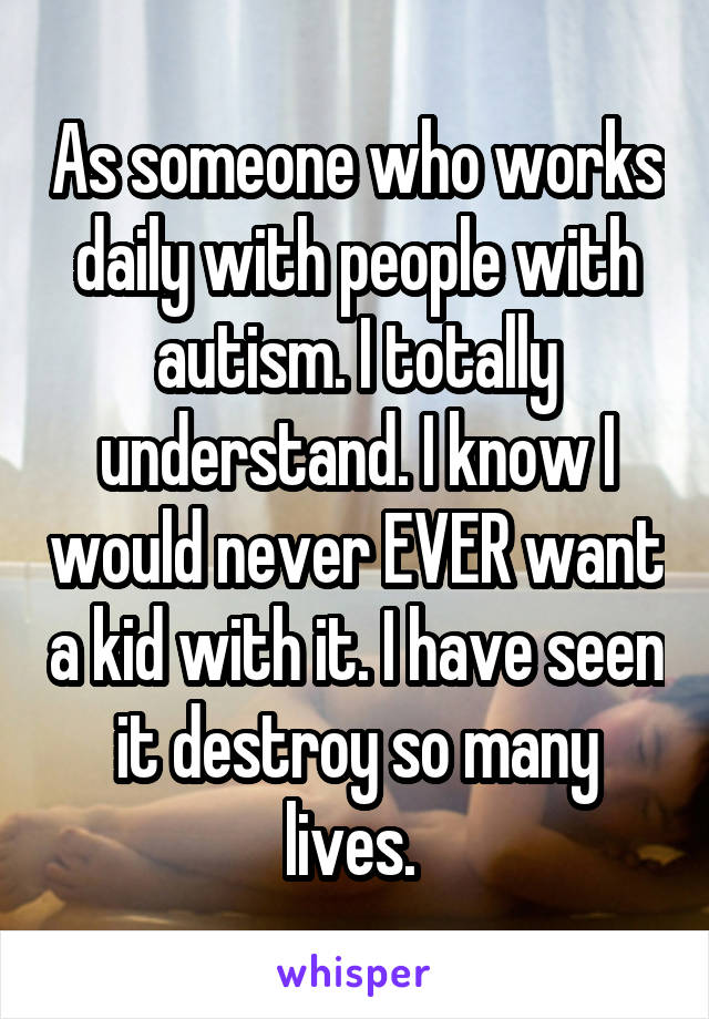 As someone who works daily with people with autism. I totally understand. I know I would never EVER want a kid with it. I have seen it destroy so many lives. 