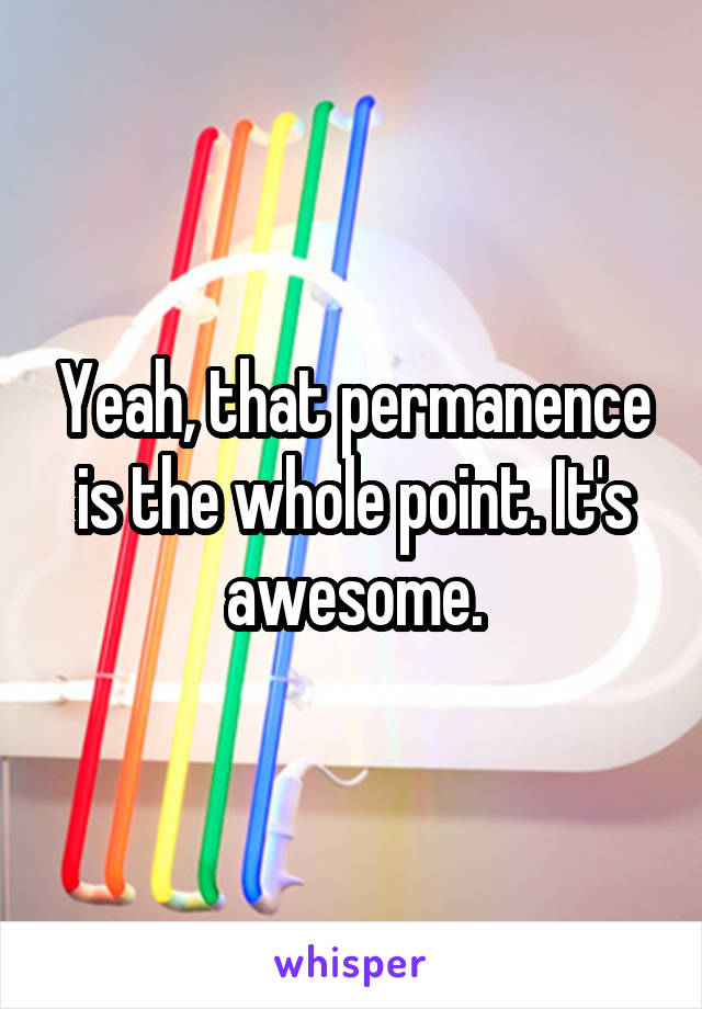 Yeah, that permanence is the whole point. It's awesome.