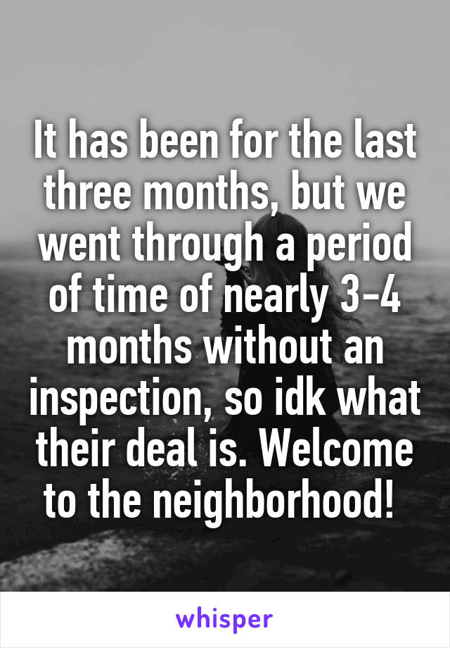 It has been for the last three months, but we went through a period of time of nearly 3-4 months without an inspection, so idk what their deal is. Welcome to the neighborhood! 