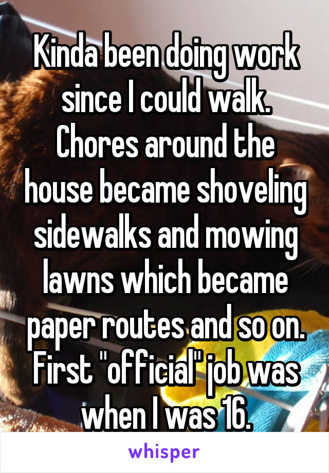 Kinda been doing work since I could walk. Chores around the house became shoveling sidewalks and mowing lawns which became paper routes and so on. First "official" job was when I was 16.
