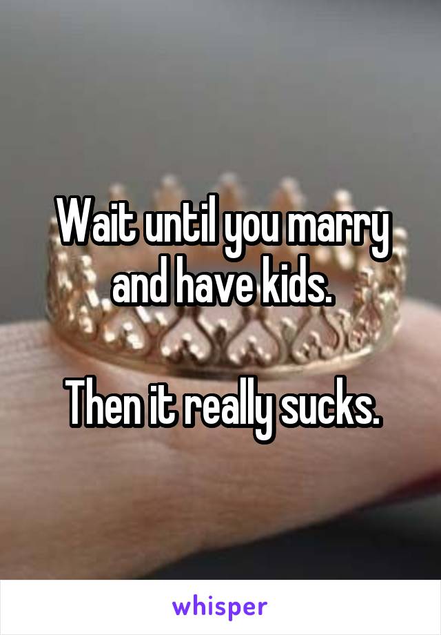 Wait until you marry and have kids.

Then it really sucks.