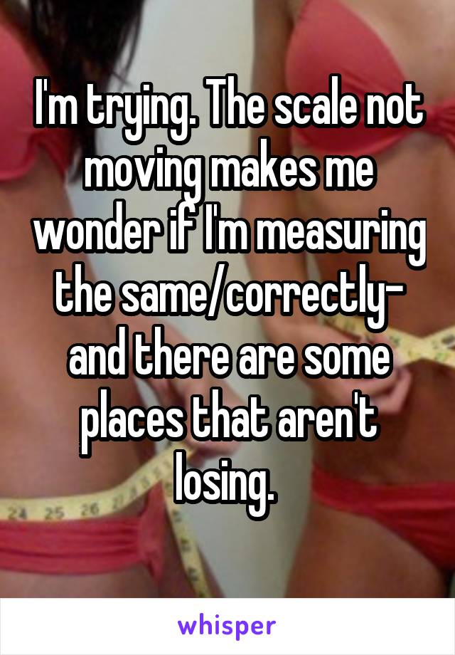 I'm trying. The scale not moving makes me wonder if I'm measuring the same/correctly- and there are some places that aren't losing. 
