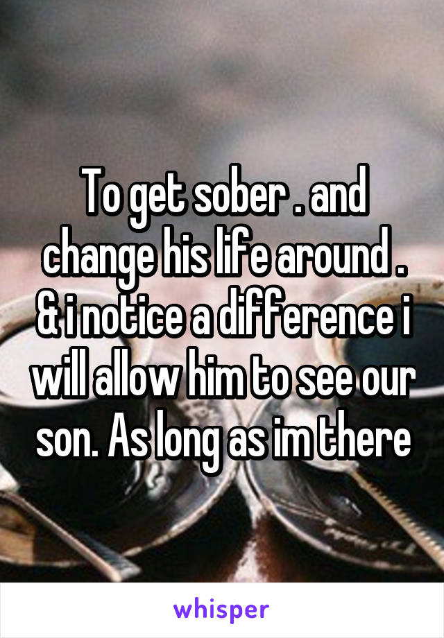 To get sober . and change his life around . & i notice a difference i will allow him to see our son. As long as im there