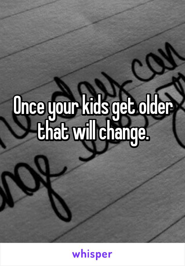 Once your kids get older that will change.
