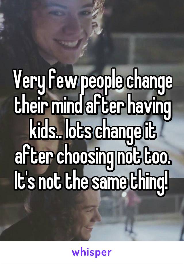 Very few people change their mind after having kids.. lots change it after choosing not too. It's not the same thing! 