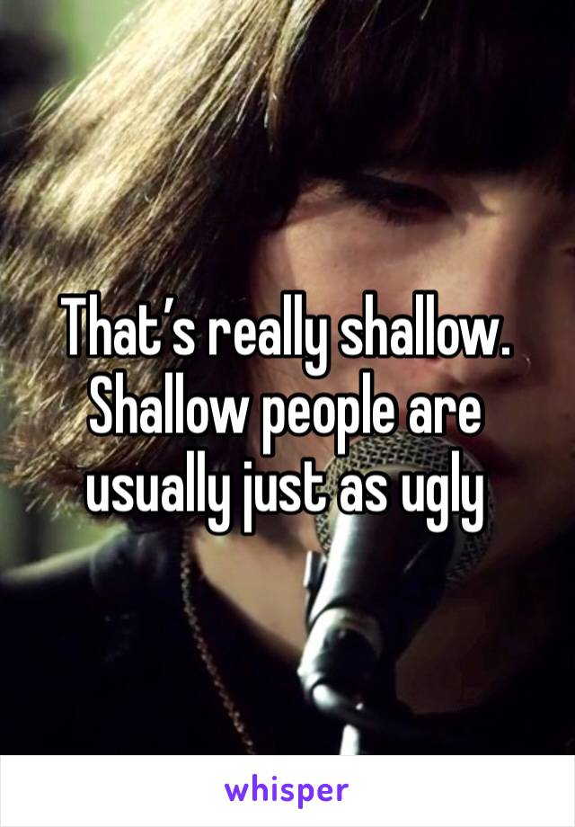 That’s really shallow. Shallow people are usually just as ugly