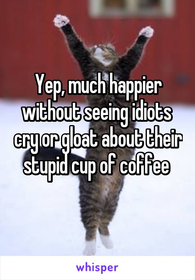 Yep, much happier without seeing idiots  cry or gloat about their stupid cup of coffee 
