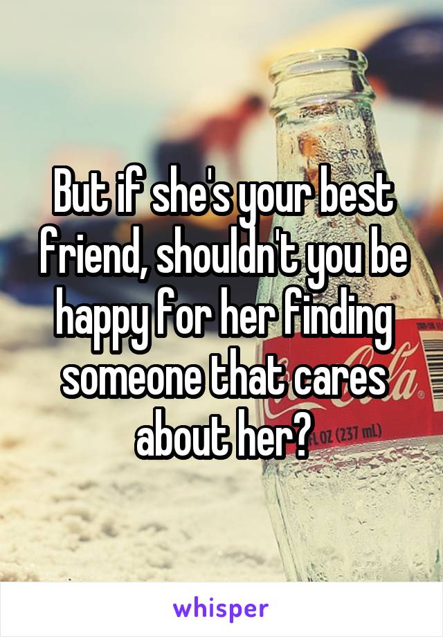 But if she's your best friend, shouldn't you be happy for her finding someone that cares about her?