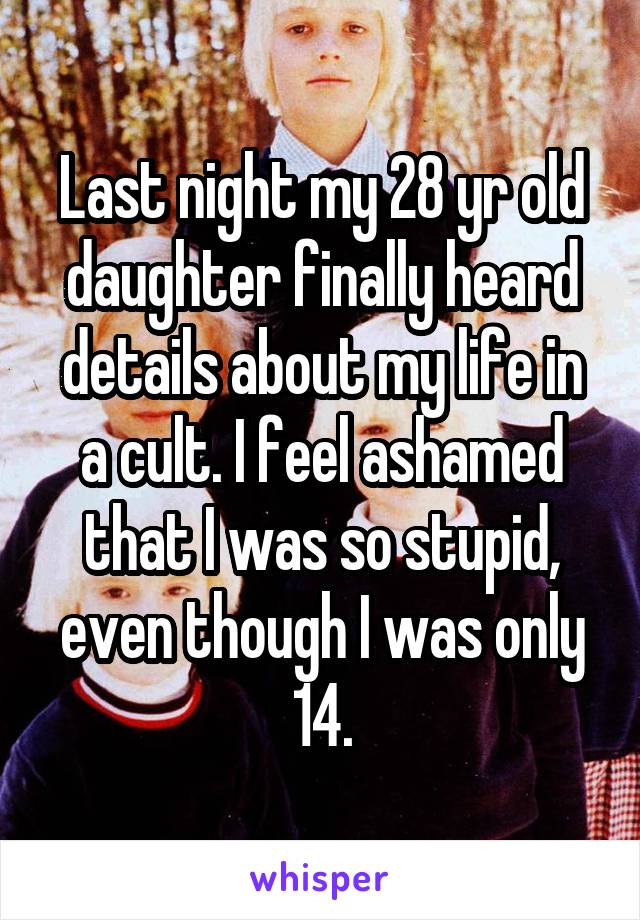 Last night my 28 yr old daughter finally heard details about my life in a cult. I feel ashamed that I was so stupid, even though I was only 14.