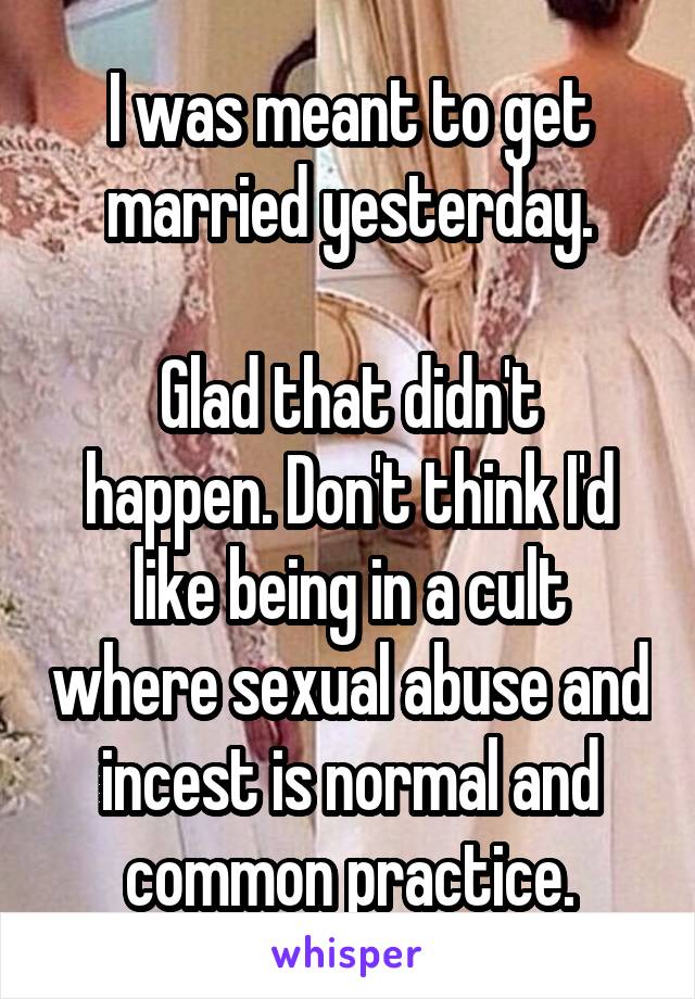 I was meant to get married yesterday.

Glad that didn't happen. Don't think I'd like being in a cult where sexual abuse and incest is normal and common practice.