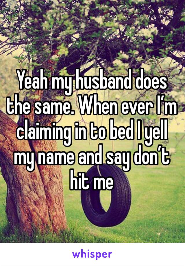 Yeah my husband does the same. When ever I’m claiming in to bed I yell my name and say don’t hit me