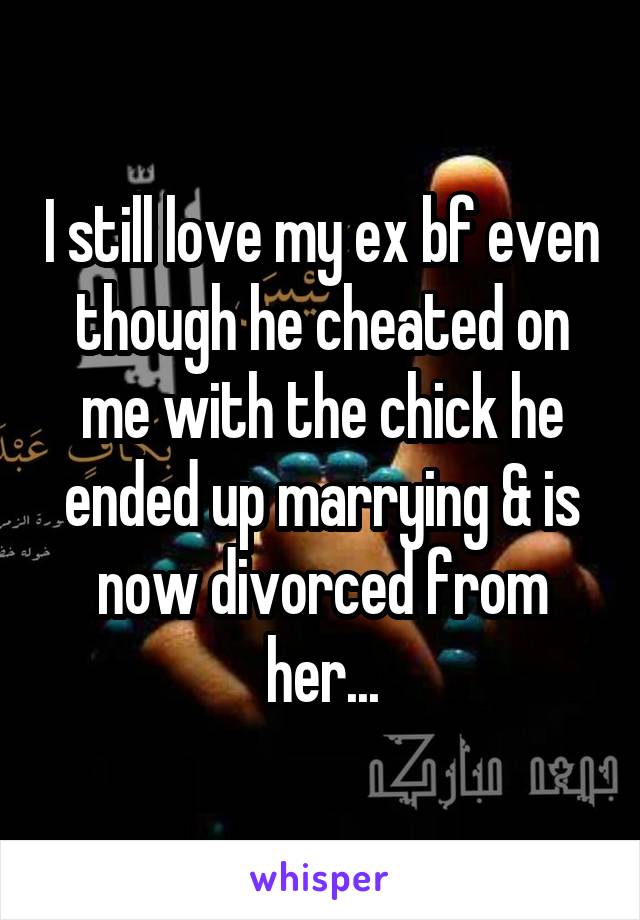 I still love my ex bf even though he cheated on me with the chick he ended up marrying & is now divorced from her...