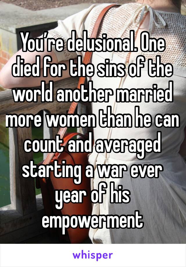 You’re delusional. One died for the sins of the world another married more women than he can count and averaged starting a war ever year of his empowerment 